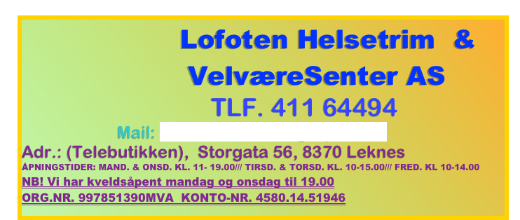                   Lofoten Helsetrim  &            
               VelværeSenter AS  
                              tlf. 411 64494  
Mail: lofotenhelsetrim@e-post.no
Adr.: (Telebutikken),  Storgata 56, 8370 Leknes
Åpningstider: mand. & Onsd. kl. 11- 19.00/// tirsd. & Torsd. kl. 10-15.00/// Fred. kl 10-14.00
NB! Vi har kveldsåpent mandag og onsdag til 19.00
ORG.NR. 997851390MVA  KONTO-NR. 4580.14.51946
                                 